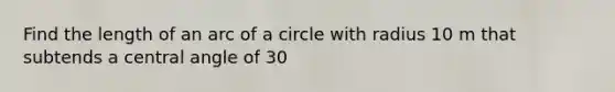 Find the length of an arc of a circle with radius 10 m that subtends a central angle of 30