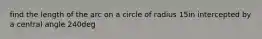 find the length of the arc on a circle of radius 15in intercepted by a central angle 240deg