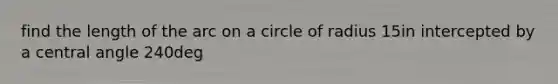 find the length of the arc on a circle of radius 15in intercepted by a central angle 240deg