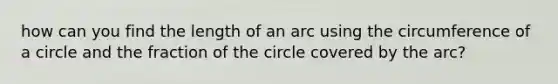 how can you find the length of an arc using the circumference of a circle and the fraction of the circle covered by the arc?