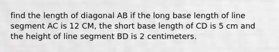 find the length of diagonal AB if the long base length of line segment AC is 12 CM, the short base length of CD is 5 cm and the height of line segment BD is 2 centimeters.