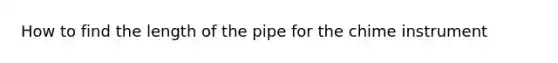 How to find the length of the pipe for the chime instrument