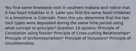 You find some limestone rock in southern Indiana and notice that it has fossil trilobites in it. Later you find the same fossil trilobites in a limestone in Colorado. From this you determine that the two rock types were deposited during the same time period using what concept or principle? Question 10 options: Principle of Correlation using fossils* Principle of Cross-cutting Relationships* Principle of Uniformitarianism* Principle of Inclusions* Principle of Unconformities