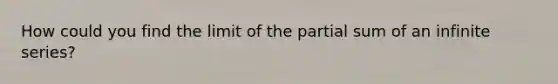 How could you find the limit of the partial sum of an infinite series?