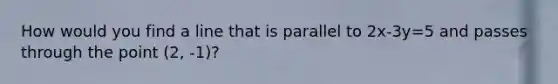 How would you find a line that is parallel to 2x-3y=5 and passes through the point (2, -1)?