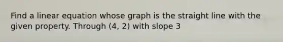 Find a linear equation whose graph is the straight line with the given property. Through (4, 2) with slope 3