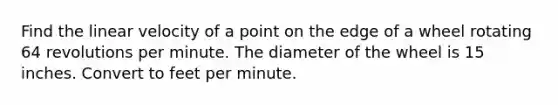 Find the linear velocity of a point on the edge of a wheel rotating 64 revolutions per minute. The diameter of the wheel is 15 inches. Convert to feet per minute.