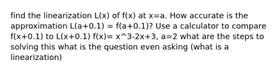 find the linearization L(x) of f(x) at x=a. How accurate is the approximation L(a+0.1) = f(a+0.1)? Use a calculator to compare f(x+0.1) to L(x+0.1) f(x)= x^3-2x+3, a=2 what are the steps to solving this what is the question even asking (what is a linearization)