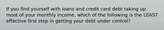 If you find yourself with loans and credit card debt taking up most of your monthly income, which of the following is the LEAST effective first step in getting your debt under control?