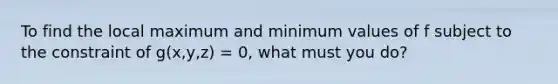 To find the local maximum and minimum values of f subject to the constraint of g(x,y,z) = 0, what must you do?