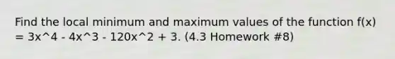 Find the local minimum and maximum values of the function f(x) = 3x^4 - 4x^3 - 120x^2 + 3. (4.3 Homework #8)