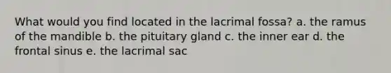 What would you find located in the lacrimal fossa? a. the ramus of the mandible b. the pituitary gland c. the inner ear d. the frontal sinus e. the lacrimal sac