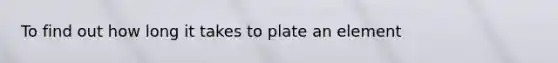 To find out how long it takes to plate an element