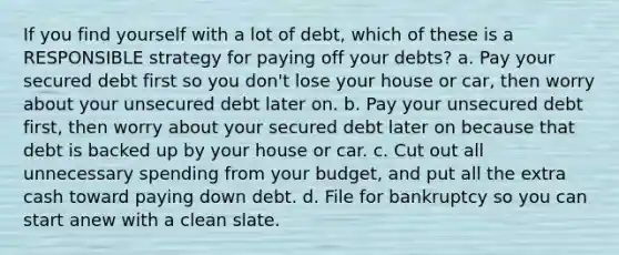 If you find yourself with a lot of debt, which of these is a RESPONSIBLE strategy for paying off your debts? a. Pay your secured debt first so you don't lose your house or car, then worry about your unsecured debt later on. b. Pay your unsecured debt first, then worry about your secured debt later on because that debt is backed up by your house or car. c. Cut out all unnecessary spending from your budget, and put all the extra cash toward paying down debt. d. File for bankruptcy so you can start anew with a clean slate.