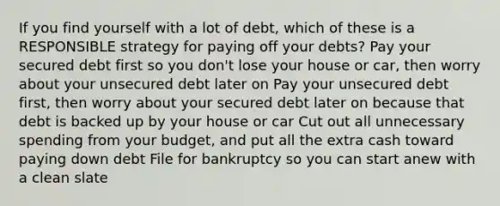 If you find yourself with a lot of debt, which of these is a RESPONSIBLE strategy for paying off your debts? Pay your secured debt first so you don't lose your house or car, then worry about your unsecured debt later on Pay your unsecured debt first, then worry about your secured debt later on because that debt is backed up by your house or car Cut out all unnecessary spending from your budget, and put all the extra cash toward paying down debt File for bankruptcy so you can start anew with a clean slate