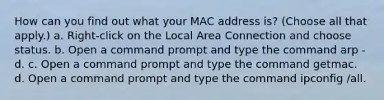 How can you find out what your MAC address is? (Choose all that apply.) a. Right-click on the Local Area Connection and choose status. b. Open a command prompt and type the command arp -d. c. Open a command prompt and type the command getmac. d. Open a command prompt and type the command ipconfig /all.