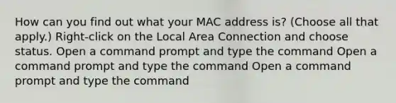 How can you find out what your MAC address is? (Choose all that apply.) Right-click on the Local Area Connection and choose status. Open a command prompt and type the command Open a command prompt and type the command Open a command prompt and type the command