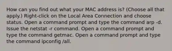 How can you find out what your MAC address is? (Choose all that apply.) Right-click on the Local Area Connection and choose status. Open a command prompt and type the command arp -d. Issue the netstat -r command. Open a command prompt and type the command getmac. Open a command prompt and type the command ipconfig /all.