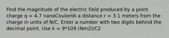 Find the magnitude of the electric field produced by a point charge q = 4.7 nanoCoulomb a distance r = 3.1 meters from the charge in units of N/C. Enter a number with two digits behind the <a href='https://www.questionai.com/knowledge/kuXXuLpqqD-decimal-point' class='anchor-knowledge'>decimal point</a>. Use k = 9*109 (Nm2)/C2