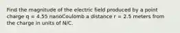 Find the magnitude of the electric field produced by a point charge q = 4.55 nanoCoulomb a distance r = 2.5 meters from the charge in units of N/C.