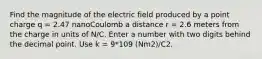 Find the magnitude of the electric field produced by a point charge q = 2.47 nanoCoulomb a distance r = 2.6 meters from the charge in units of N/C. Enter a number with two digits behind the decimal point. Use k = 9*109 (Nm2)/C2.