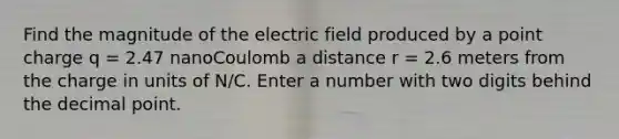 Find the magnitude of the electric field produced by a point charge q = 2.47 nanoCoulomb a distance r = 2.6 meters from the charge in units of N/C. Enter a number with two digits behind the decimal point.