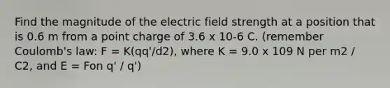 Find the magnitude of the electric field strength at a position that is 0.6 m from a point charge of 3.6 x 10-6 C. (remember Coulomb's law: F = K(qq'/d2), where K = 9.0 x 109 N per m2 / C2, and E = Fon q' / q')