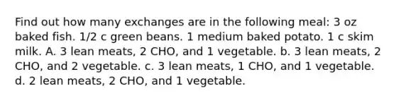 Find out how many exchanges are in the following meal: 3 oz baked fish. 1/2 c green beans. 1 medium baked potato. 1 c skim milk. A. 3 lean meats, 2 CHO, and 1 vegetable. b. 3 lean meats, 2 CHO, and 2 vegetable. c. 3 lean meats, 1 CHO, and 1 vegetable. d. 2 lean meats, 2 CHO, and 1 vegetable.