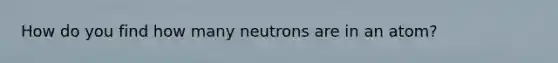 How do you find how many neutrons are in an atom?