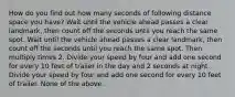 How do you find out how many seconds of following distance space you have? Wait until the vehicle ahead passes a clear landmark, then count off the seconds until you reach the same spot. Wait until the vehicle ahead passes a clear landmark, then count off the seconds until you reach the same spot. Then multiply times 2. Divide your speed by four and add one second for every 10 feet of trailer in the day and 2 seconds at night. Divide your speed by four and add one second for every 10 feet of trailer. None of the above.