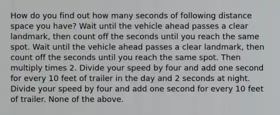 How do you find out how many seconds of following distance space you have? Wait until the vehicle ahead passes a clear landmark, then count off the seconds until you reach the same spot. Wait until the vehicle ahead passes a clear landmark, then count off the seconds until you reach the same spot. Then multiply times 2. Divide your speed by four and add one second for every 10 feet of trailer in the day and 2 seconds at night. Divide your speed by four and add one second for every 10 feet of trailer. None of the above.