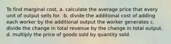 To find marginal cost, a. calculate the average price that every unit of output sells for. :b. divide the additional cost of adding each worker by the additional output the worker generates c. divide the change in total revenue by the change in total output. d. multiply the price of goods sold by quantity sold.