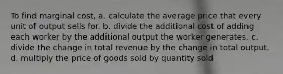 To find marginal cost, a. calculate the average price that every unit of output sells for. b. divide the additional cost of adding each worker by the additional output the worker generates. c. divide the change in total revenue by the change in total output. d. multiply the price of goods sold by quantity sold