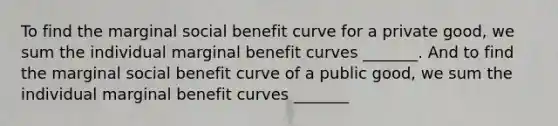 To find the marginal social benefit curve for a private​ good, we sum the individual marginal benefit curves​ _______. And to find the marginal social benefit curve of a public​ good, we sum the individual marginal benefit curves​ _______