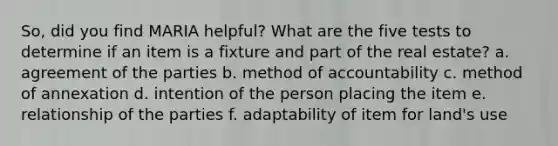 So, did you find MARIA helpful? What are the five tests to determine if an item is a fixture and part of the real estate? a. agreement of the parties b. method of accountability c. method of annexation d. intention of the person placing the item e. relationship of the parties f. adaptability of item for land's use