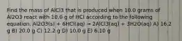 Find the mass of AlCl3 that is produced when 10.0 grams of Al2O3 react with 10.0 g of HCl according to the following equation. Al2O3(s) + 6HCl(aq) → 2AlCl3(aq) + 3H2O(aq) A) 16.2 g B) 20.0 g C) 12.2 g D) 10.0 g E) 6.10 g