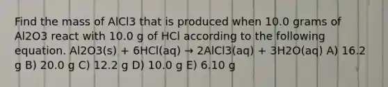 Find the mass of AlCl3 that is produced when 10.0 grams of Al2O3 react with 10.0 g of HCl according to the following equation. Al2O3(s) + 6HCl(aq) → 2AlCl3(aq) + 3H2O(aq) A) 16.2 g B) 20.0 g C) 12.2 g D) 10.0 g E) 6.10 g