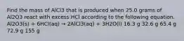 Find the mass of AlCl3 that is produced when 25.0 grams of Al2O3 react with excess HCl according to the following equation. Al2O3(s) + 6HCl(aq) → 2AlCl3(aq) + 3H2O(l) 16.3 g 32.6 g 65.4 g 72.9 g 155 g