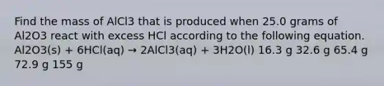 Find the mass of AlCl3 that is produced when 25.0 grams of Al2O3 react with excess HCl according to the following equation. Al2O3(s) + 6HCl(aq) → 2AlCl3(aq) + 3H2O(l) 16.3 g 32.6 g 65.4 g 72.9 g 155 g