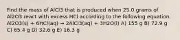 Find the mass of AlCl3 that is produced when 25.0 grams of Al2O3 react with excess HCl according to the following equation. Al2O3(s) + 6HCl(aq) → 2AlCl3(aq) + 3H2O(l) A) 155 g B) 72.9 g C) 65.4 g D) 32.6 g E) 16.3 g