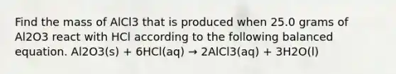 Find the mass of AlCl3 that is produced when 25.0 grams of Al2O3 react with HCl according to the following balanced equation. Al2O3(s) + 6HCl(aq) → 2AlCl3(aq) + 3H2O(l)