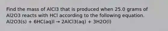 Find the mass of AlCl3 that is produced when 25.0 grams of Al2O3 reacts with HCl according to the following equation. Al2O3(s) + 6HC(aq)l → 2AlCl3(aq) + 3H2O(l)