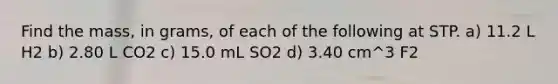 Find the mass, in grams, of each of the following at STP. a) 11.2 L H2 b) 2.80 L CO2 c) 15.0 mL SO2 d) 3.40 cm^3 F2