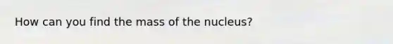 How can you find the mass of the nucleus?