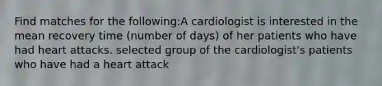 Find matches for the following:A cardiologist is interested in the mean recovery time (number of days) of her patients who have had heart attacks. selected group of the cardiologist's patients who have had a heart attack