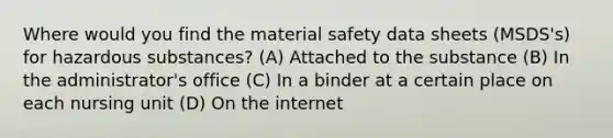 Where would you find the material safety data sheets (MSDS's) for hazardous substances? (A) Attached to the substance (B) In the administrator's office (C) In a binder at a certain place on each nursing unit (D) On the internet