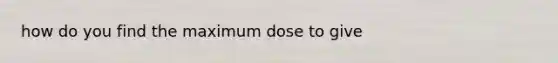 how do you find the maximum dose to give