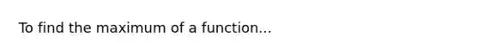 To find the maximum of a function...