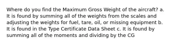 Where do you find the Maximum Gross Weight of the aircraft? a. It is found by summing all of the weights from the scales and adjusting the weights for fuel, tare, oil, or missing equipment b. It is found in the Type Certificate Data Sheet c. It is found by summing all of the moments and dividing by the CG