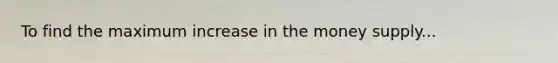 To find the maximum increase in the money supply...